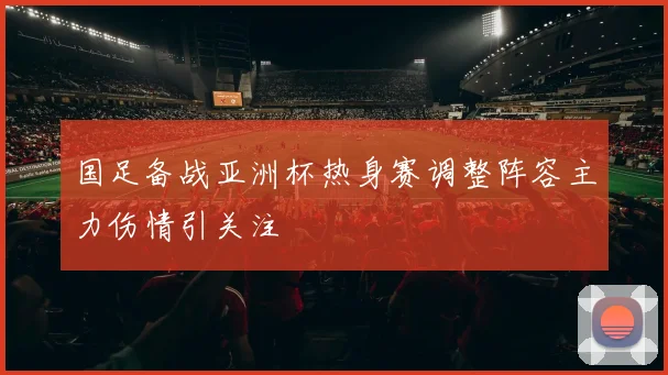 国足备战亚洲杯热身赛调整阵容主力伤情引关注