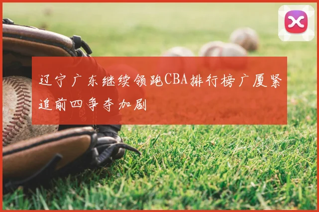 辽宁广东继续领跑CBA排行榜广厦紧追前四争夺加剧