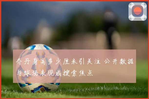 乔丹身高多少厘米引关注 公开数据与球场表现成搜索焦点