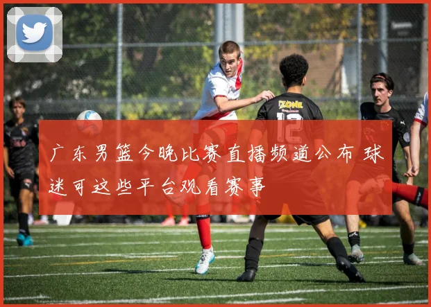 广东男篮今晚比赛直播频道公布 球迷可这些平台观看赛事