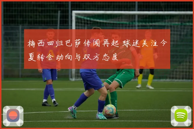 梅西回归巴萨传闻再起 球迷关注今夏转会动向与双方态度