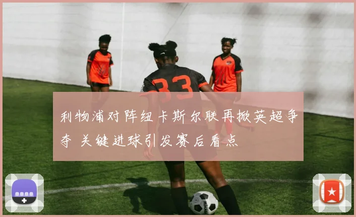 利物浦对阵纽卡斯尔联再掀英超争夺 关键进球引发赛后看点