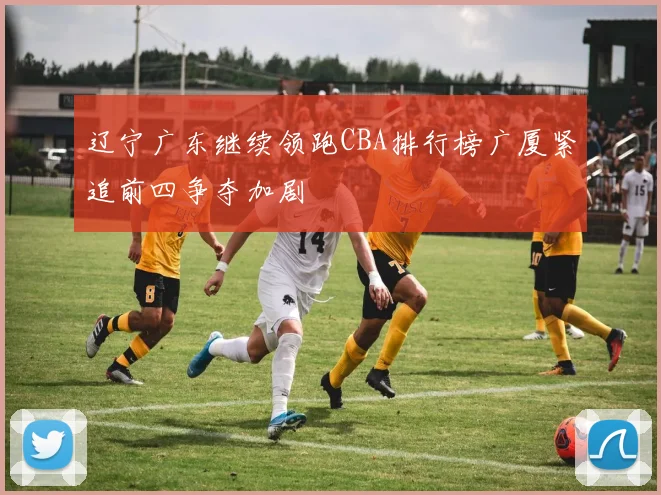 辽宁广东继续领跑CBA排行榜广厦紧追前四争夺加剧