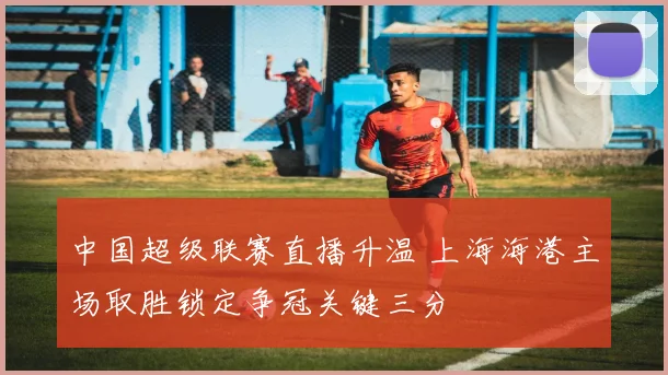 中国超级联赛直播升温 上海海港主场取胜锁定争冠关键三分