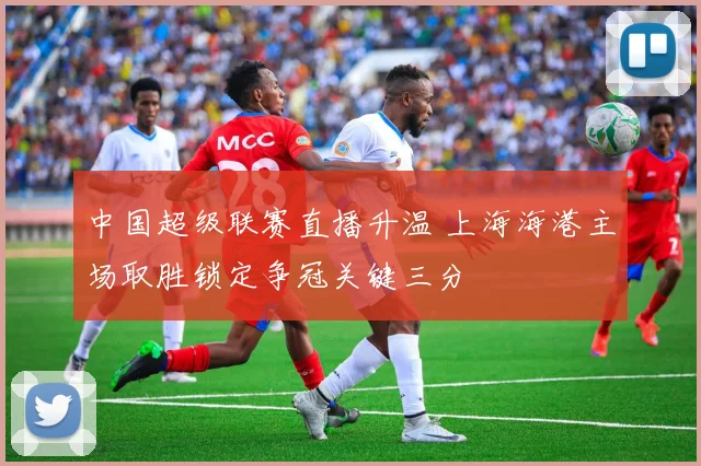 中国超级联赛直播升温 上海海港主场取胜锁定争冠关键三分