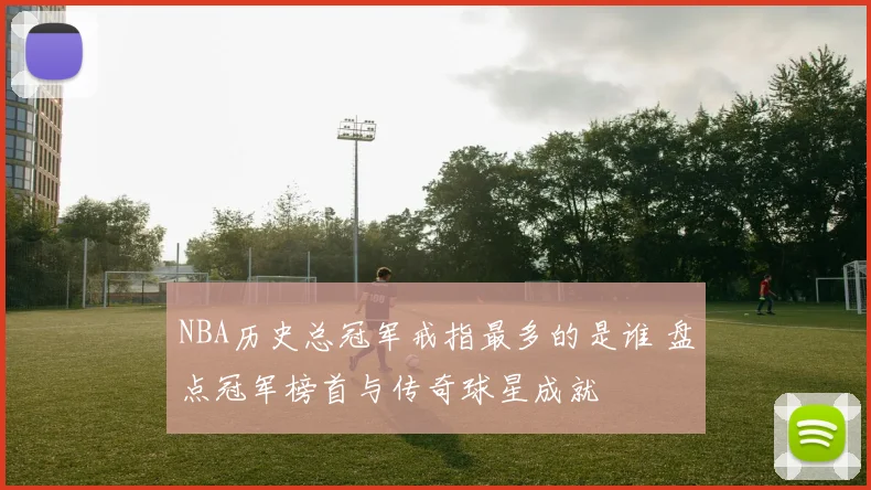 NBA历史总冠军戒指最多的是谁 盘点冠军榜首与传奇球星成就