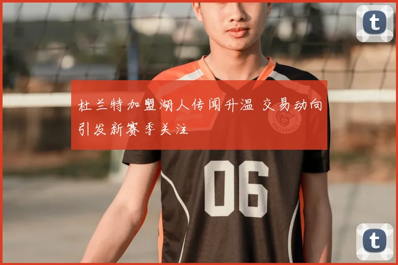 杜兰特加盟湖人传闻升温 交易动向引发新赛季关注