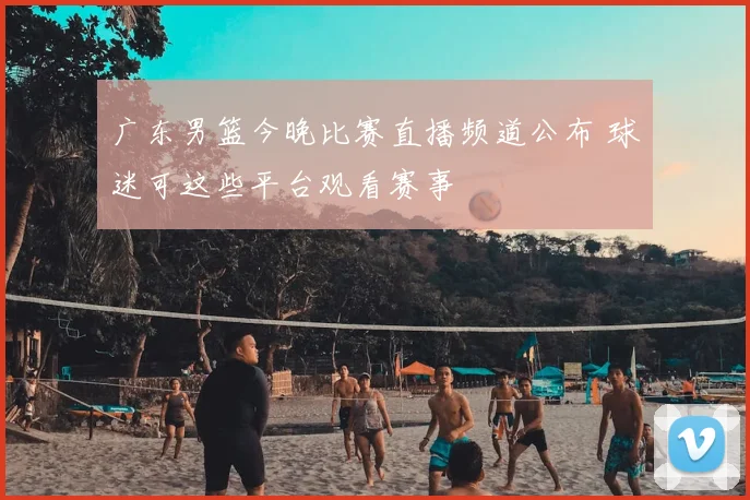 广东男篮今晚比赛直播频道公布 球迷可这些平台观看赛事