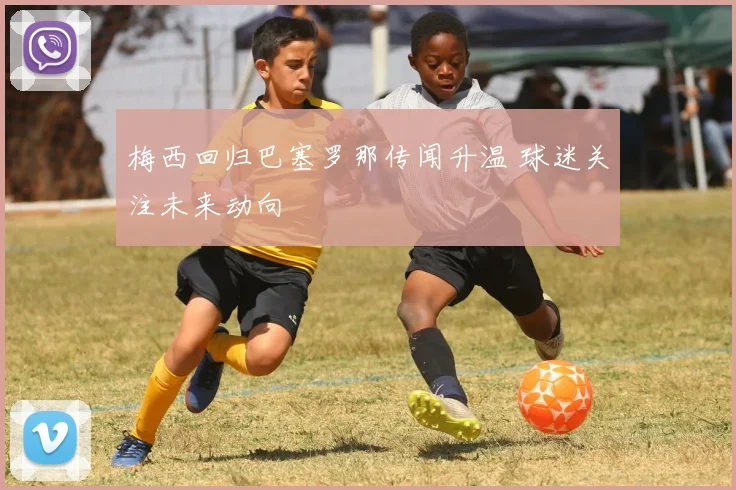 梅西回归巴塞罗那传闻升温 球迷关注未来动向