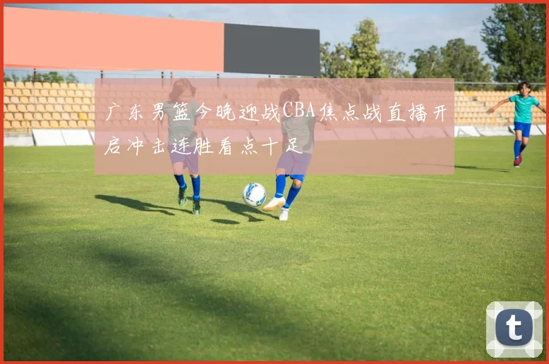 广东男篮今晚迎战CBA焦点战直播开启冲击连胜看点十足