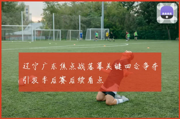 辽宁广东焦点战落幕关键回合争夺引发季后赛后续看点