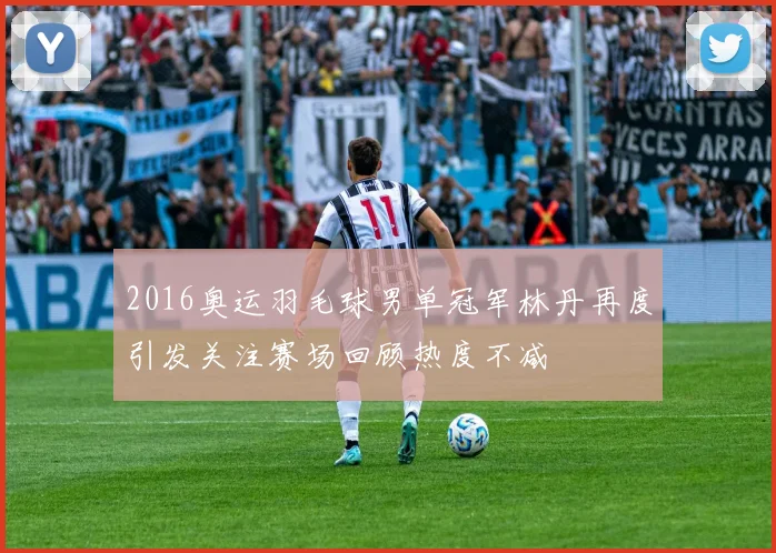 2016奥运羽毛球男单冠军林丹再度引发关注赛场回顾热度不减