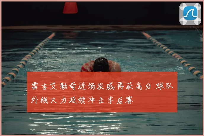 雷吉艾勒奇连场发威再获高分 球队外线火力延续冲击季后赛