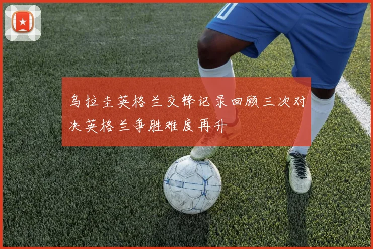 乌拉圭英格兰交锋记录回顾三次对决英格兰争胜难度再升