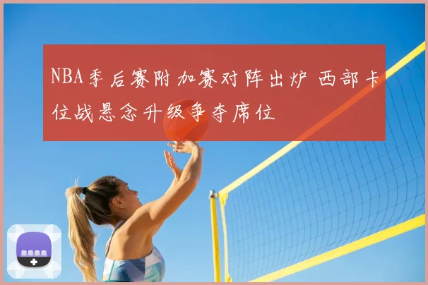 NBA季后赛附加赛对阵出炉 西部卡位战悬念升级争夺席位