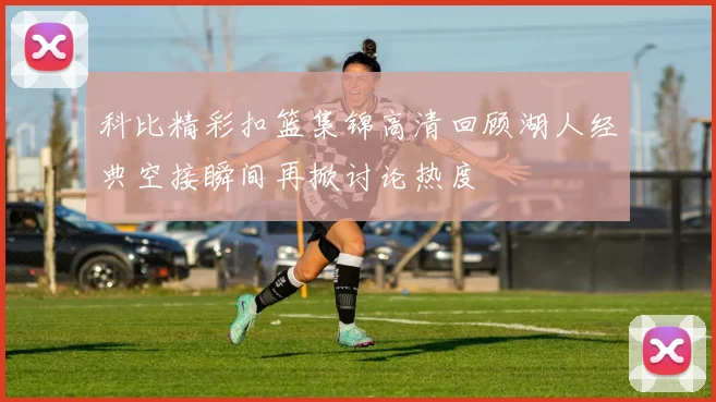 科比精彩扣篮集锦高清回顾湖人经典空接瞬间再掀讨论热度