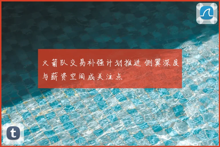 火箭队交易补强计划推进 侧翼深度与薪资空间成关注点