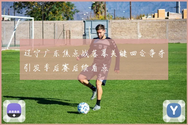 辽宁广东焦点战落幕关键回合争夺引发季后赛后续看点