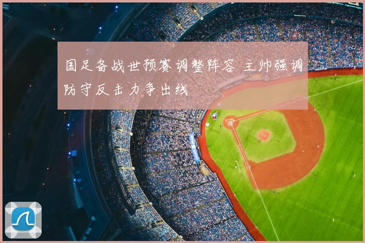 国足备战世预赛调整阵容 主帅强调防守反击力争出线