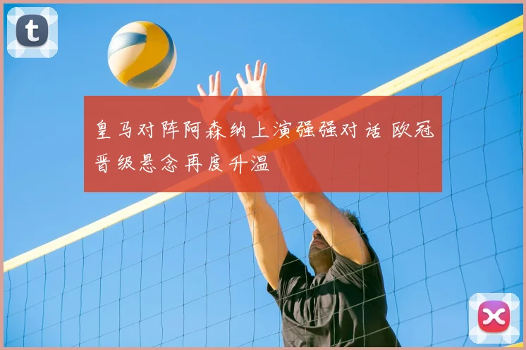 皇马对阵阿森纳上演强强对话 欧冠晋级悬念再度升温