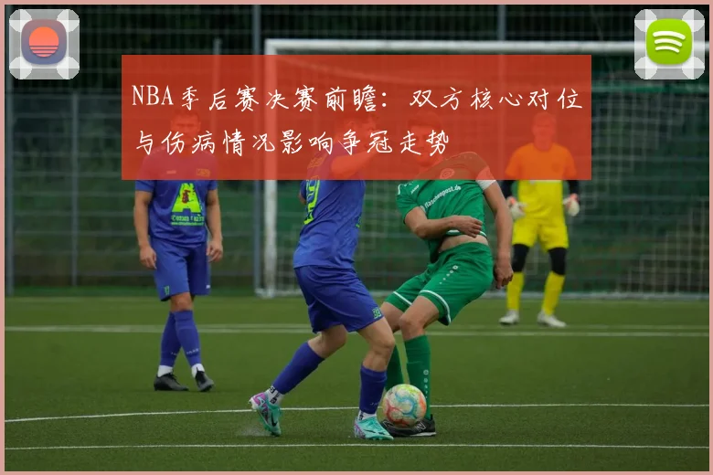 NBA季后赛决赛前瞻：双方核心对位与伤病情况影响争冠走势