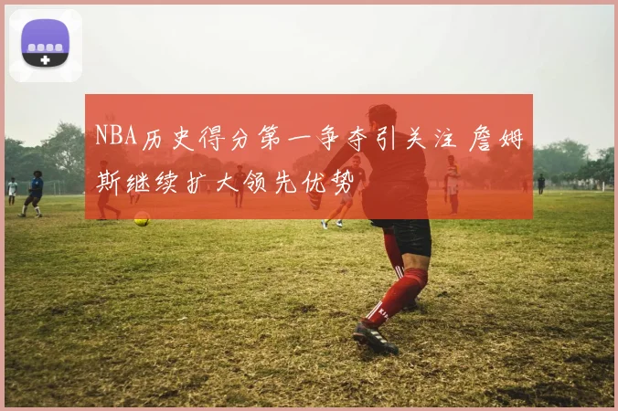 NBA历史得分第一争夺引关注 詹姆斯继续扩大领先优势