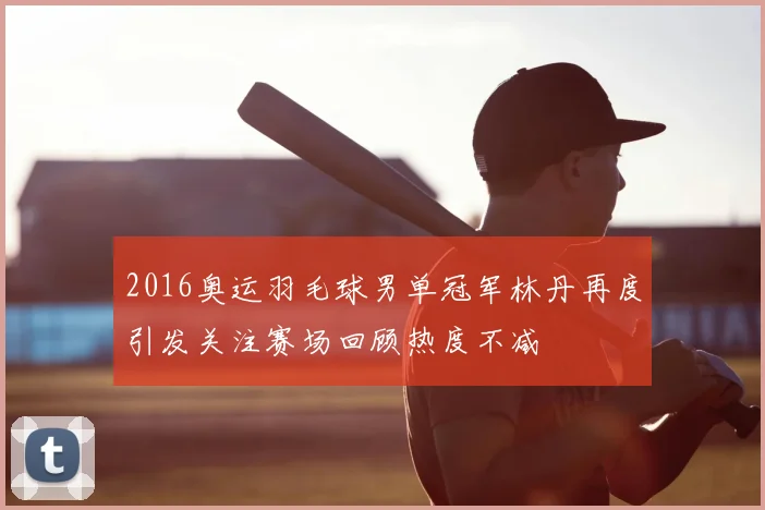 2016奥运羽毛球男单冠军林丹再度引发关注赛场回顾热度不减