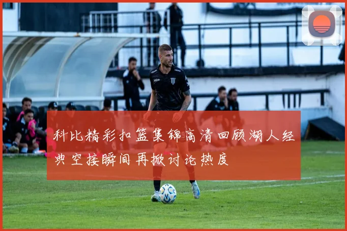 科比精彩扣篮集锦高清回顾湖人经典空接瞬间再掀讨论热度