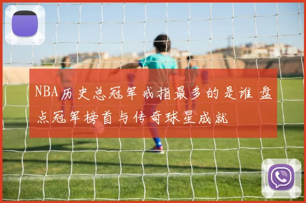 NBA历史总冠军戒指最多的是谁 盘点冠军榜首与传奇球星成就
