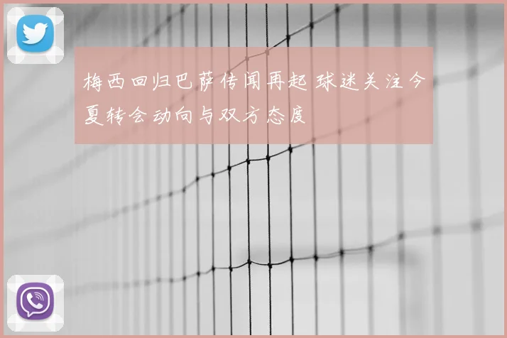 梅西回归巴萨传闻再起 球迷关注今夏转会动向与双方态度